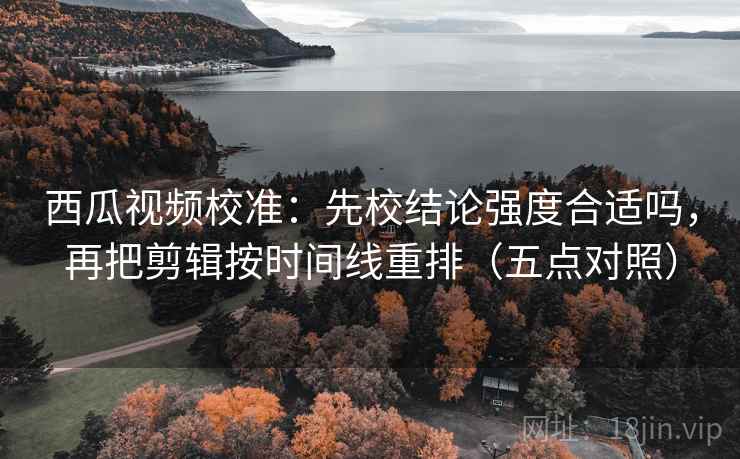 西瓜视频校准:先校结论强度合适吗,再把剪辑按时间线重排(五点对照)