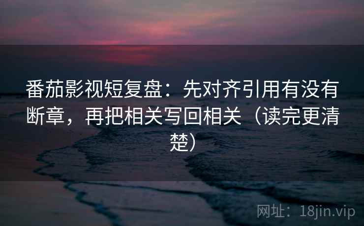 番茄影视短复盘:先对齐引用有没有断章,再把相关写回相关(读完更清楚)