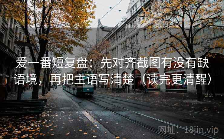 爱一番短复盘：先对齐截图有没有缺语境，再把主语写清楚（读完更清醒）  第2张