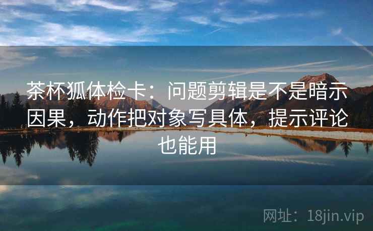 茶杯狐体检卡:问题剪辑是不是暗示因果,动作把对象写具体,提示评论也能用