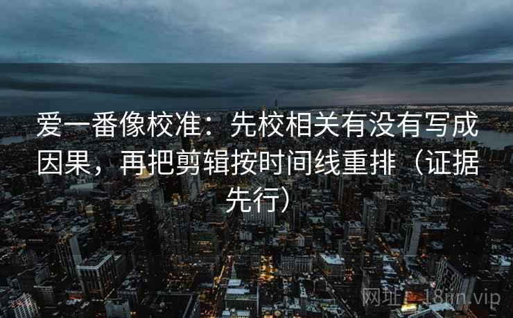 爱一番像校准：先校相关有没有写成因果，再把剪辑按时间线重排（证据先行）