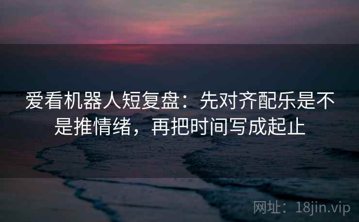 爱看机器人短复盘：先对齐配乐是不是推情绪，再把时间写成起止  第2张