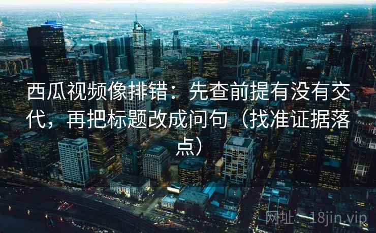 西瓜视频像排错：先查前提有没有交代，再把标题改成问句（找准证据落点）