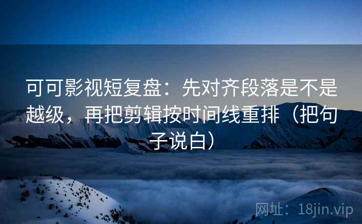 可可影视短复盘：先对齐段落是不是越级，再把剪辑按时间线重排（把句子说白）