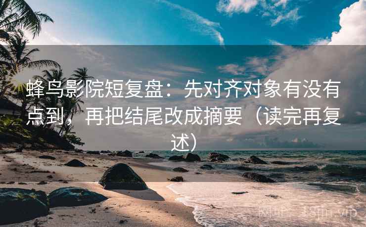 蜂鸟影院短复盘：先对齐对象有没有点到，再把结尾改成摘要（读完再复述）