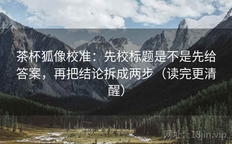 茶杯狐像校准:先校标题是不是先给答案,再把结论拆成两步(读完更清醒)