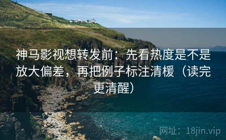 神马影视想转发前：先看热度是不是放大偏差，再把例子标注清楥（读完更清醒）