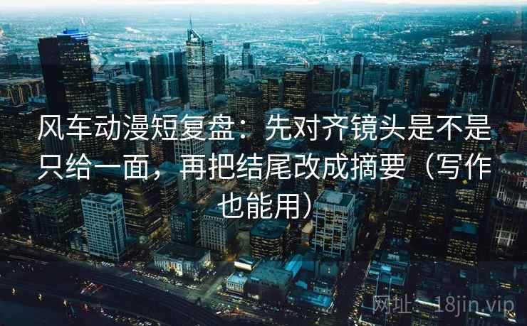 风车动漫短复盘：先对齐镜头是不是只给一面，再把结尾改成摘要（写作也能用）