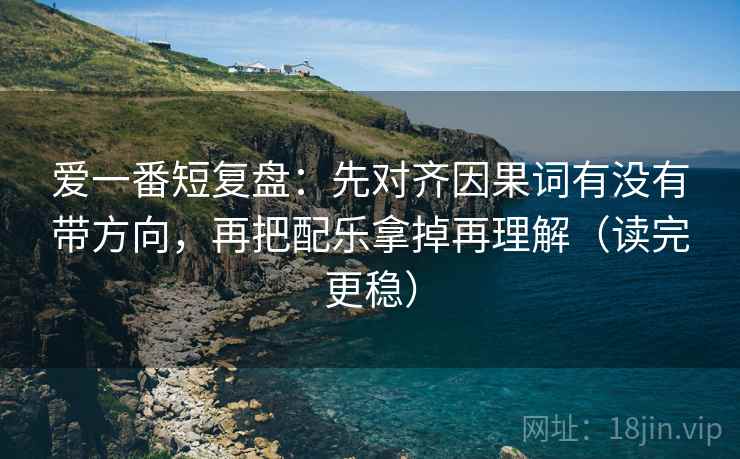 爱一番短复盘：先对齐因果词有没有带方向，再把配乐拿掉再理解（读完更稳）