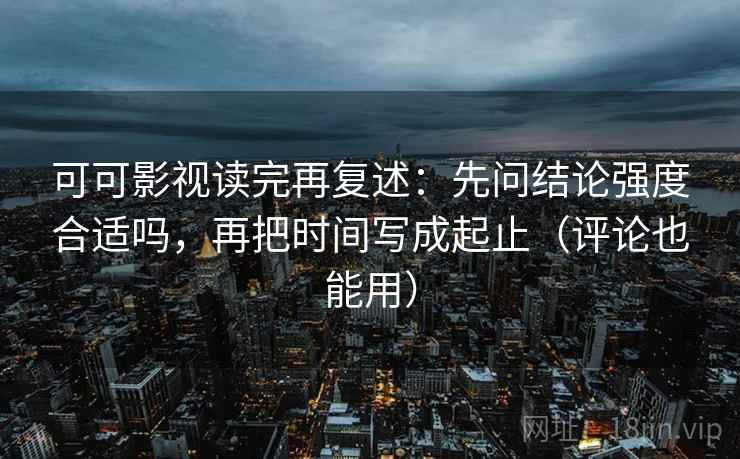 可可影视读完再复述：先问结论强度合适吗，再把时间写成起止（评论也能用）