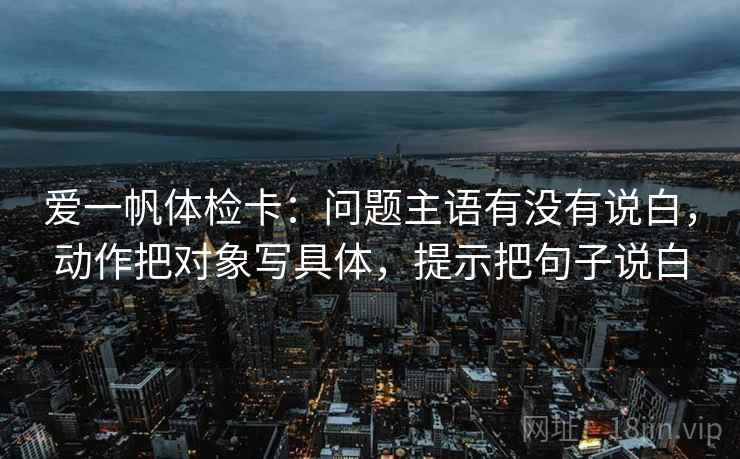 爱一帆体检卡：问题主语有没有说白，动作把对象写具体，提示把句子说白  第1张
