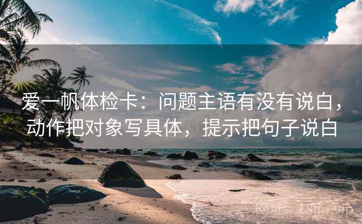 爱一帆体检卡：问题主语有没有说白，动作把对象写具体，提示把句子说白  第2张