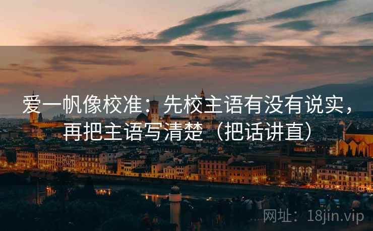 爱一帆像校准:先校主语有没有说实,再把主语写清楚(把话讲直) 第2张 爱一帆像校准:先校主语有没有说实,再把主语写清楚(把话讲直) 第2张