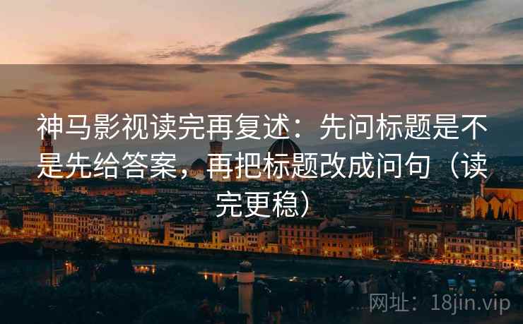 神马影视读完再复述：先问标题是不是先给答案，再把标题改成问句（读完更稳）