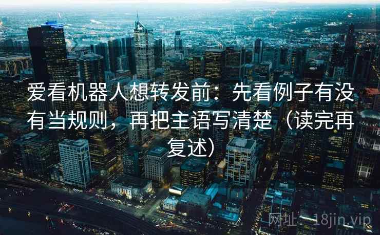 爱看机器人想转发前：先看例子有没有当规则，再把主语写清楚（读完再复述）