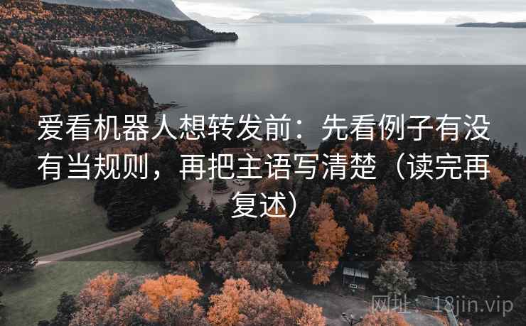 爱看机器人想转发前：先看例子有没有当规则，再把主语写清楚（读完再复述）