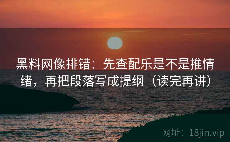 黑料网像排错:先查配乐是不是推情绪,再把段落写成提纲(读完再讲)