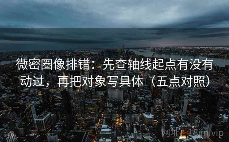 微密圈像排错:先查轴线起点有没有动过,再把对象写具体(五点对照)