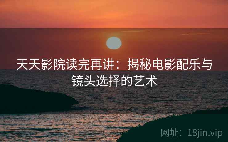 天天影院读完再讲：揭秘电影配乐与镜头选择的艺术  第2张