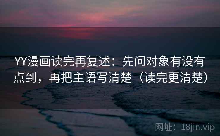 YY漫画读完再复述:先问对象有没有点到,再把主语写清楚(读完更清楚)