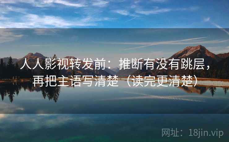人人影视转发前:推断有没有跳层,再把主语写清楚(读完更清楚)