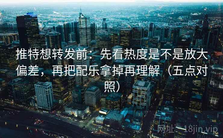 推特想转发前:先看热度是不是放大偏差,再把配乐拿掉再理解(五点对照)