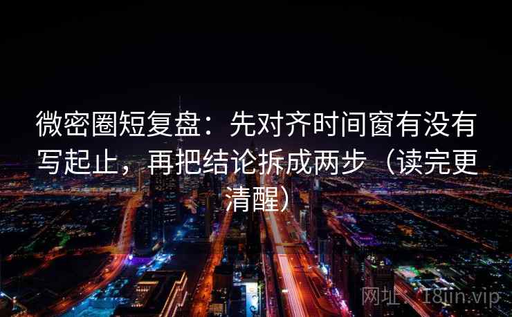 微密圈短复盘:先对齐时间窗有没有写起止,再把结论拆成两步(读完更清醒)