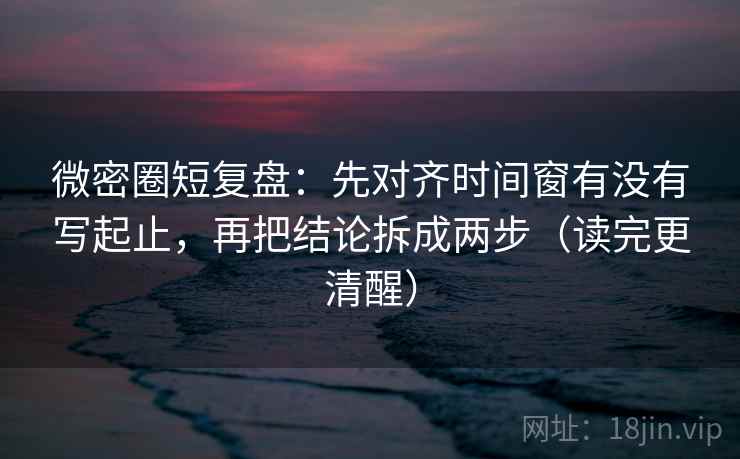 微密圈短复盘:先对齐时间窗有没有写起止,再把结论拆成两步(读完更清醒)