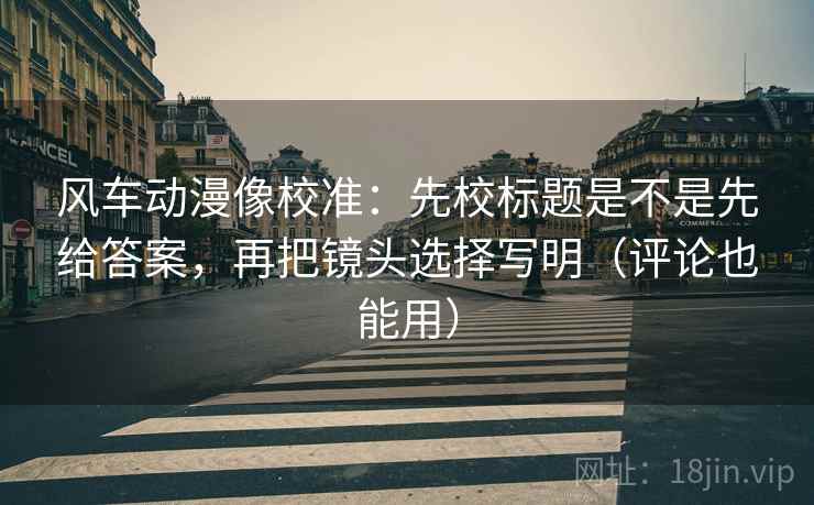 风车动漫像校准:先校标题是不是先给答案,再把镜头选择写明(评论也能用)