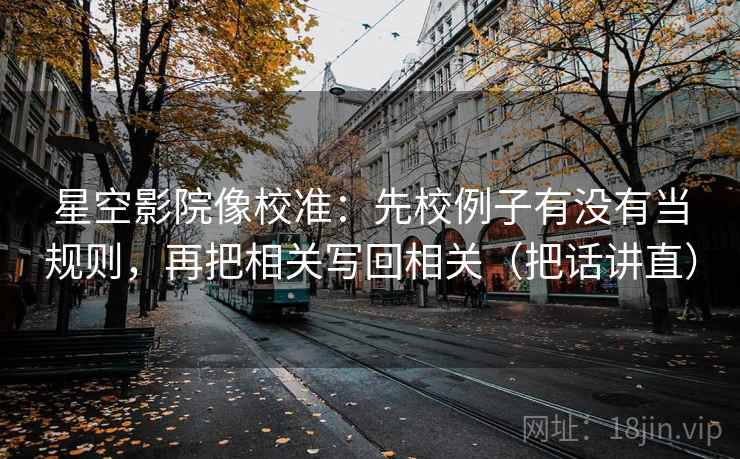 星空影院像校准:先校例子有没有当规则,再把相关写回相关(把话讲直)