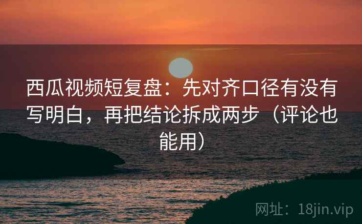 西瓜视频短复盘:先对齐口径有没有写明白,再把结论拆成两步(评论也能用)