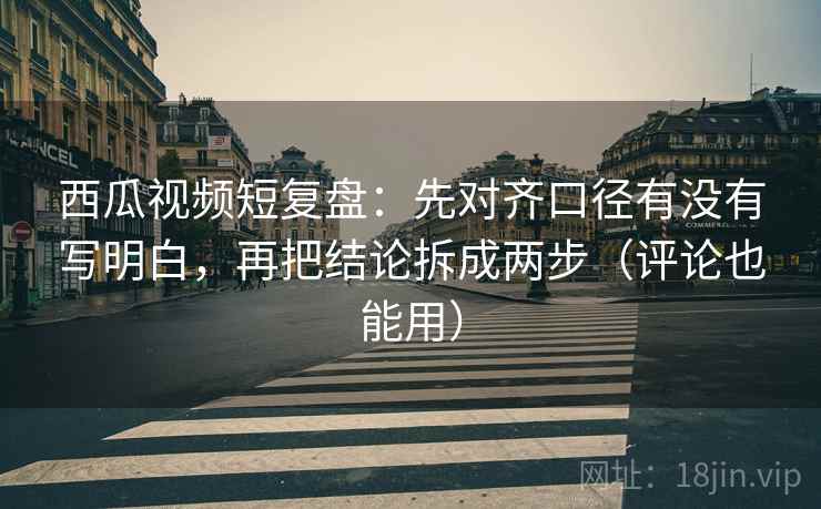 西瓜视频短复盘：先对齐口径有没有写明白，再把结论拆成两步（评论也能用）  第2张