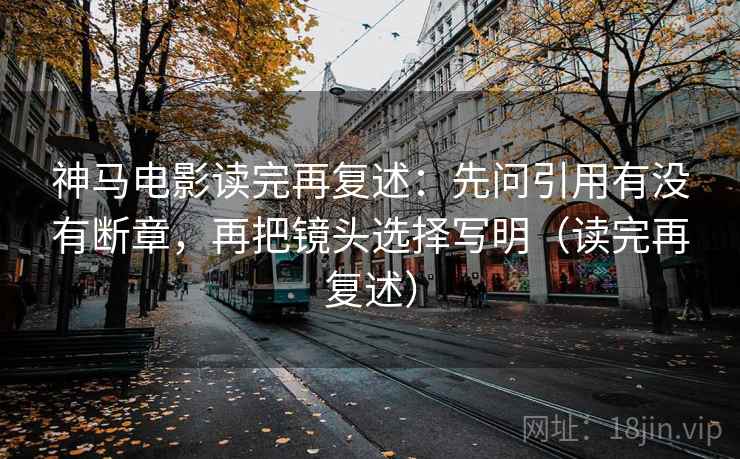 神马电影读完再复述:先问引用有没有断章,再把镜头选择写明(读完再复述)