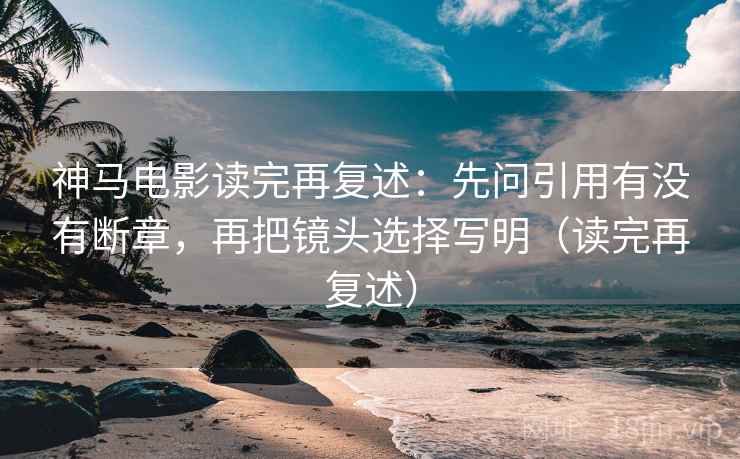 神马电影读完再复述:先问引用有没有断章,再把镜头选择写明(读完再复述)